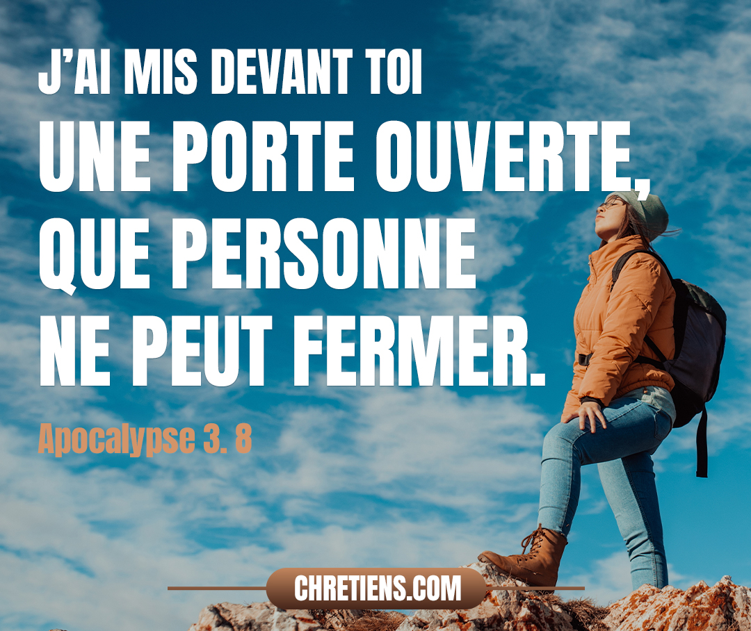 Je connais tes œuvres. Voici, parce que tu a peu de puissance, et que tu as gardé ma parole, et que tu n’as pas renié mon nom, j’ai mis devant toi une porte ouverte, que personne ne peut fermer. Apocalypse 3:8 