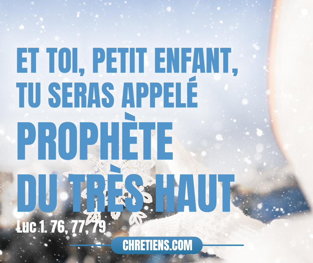 Et toi, petit enfant, tu seras appelé prophète du Très-Haut : car tu iras devant la face du Seigneur pour préparer ses voies, pour donner la connaissance du salut à son peuple, dans le pardon de leurs péchés… afin de luire pour ceux qui sont assis dans les ténèbres et dans l’ombre de la mort, pour conduire nos pieds dans le chemin de la paix. Luc 1:76, 77 79. 