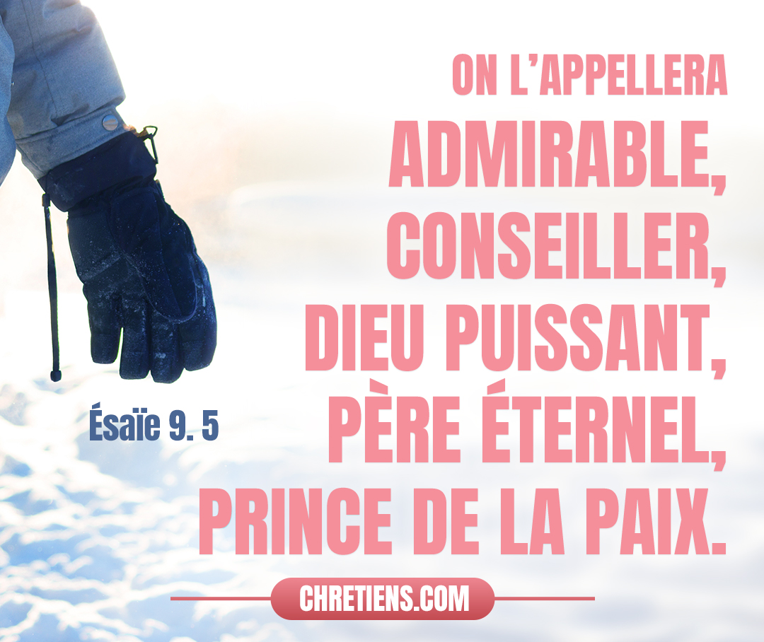 Car un enfant nous est né, un fils nous est donné, Et la domination reposera sur son épaule ; On l’appellera Admirable, Conseiller, Dieu puissant, Père Éternel, Prince de la paix. Esaïe 9:5-6 