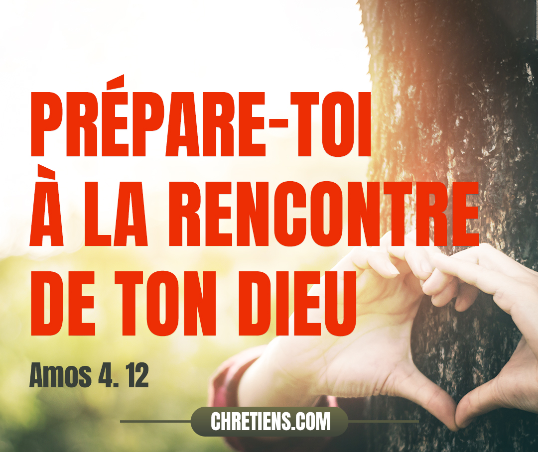 C’est pourquoi je te traiterai de la même manière, Israël ; Et puisque je te traiterai de la même manière, Prépare-toi à la rencontre de ton Dieu, Ô Israël ! Amos 4:12 