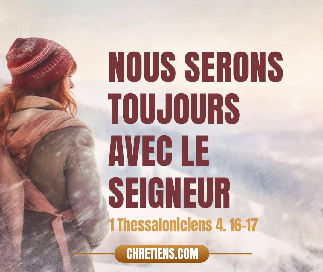 Car le Seigneur lui-même, à un signal donné, à la voix d’un archange, et au son de la trompette de Dieu, descendra du ciel, et les morts en Christ ressusciteront premièrement. Ensuite, nous les vivants, qui seront restés, nous serons tous ensemble enlevés avec eux sur des nuées, à la rencontre du Seigneur dans les airs, et ainsi nous serons toujours avec le Seigneur.  1 Thessaloniciens 4:16 - 17 