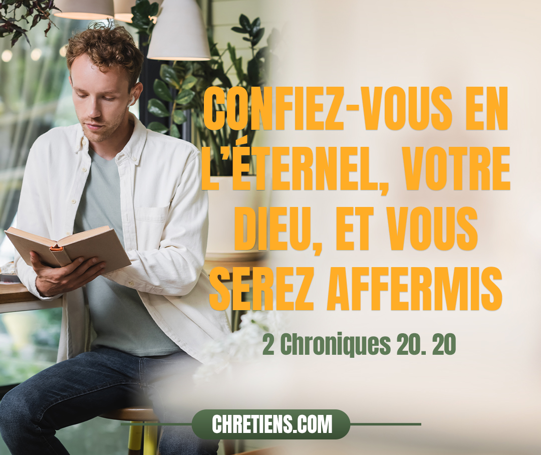 2 Chroniques 20:20 - Le lendemain, ils se mirent en marche de grand matin pour le désert de Tekoa. À leur départ, Josaphat se présenta et dit : écoutez-moi, Juda et habitants de Jérusalem ! Confiez-vous en l’Éternel, votre Dieu, et vous serez affermis ; confiez-vous en ses prophètes, et vous réussirez.