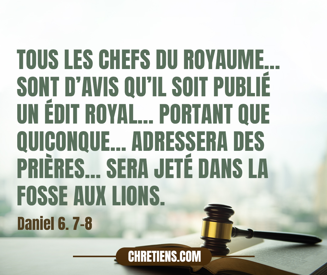 Tous les chefs du royaume, les intendants, les satrapes, les conseillers, et les gouverneurs sont d’avis qu’il soit publié un édit royal, avec une défense sévère, portant que quiconque, dans l’espace de trente jours, adressera des prières à quelque dieu ou à quelque homme, excepté à toi, ô roi, sera jeté dans la fosse aux lions. Maintenant, ô roi, confirme la défense, et écris le décret, afin qu’il soit irrévocable, selon la loi des Mèdes et des Perses, qui est immuable. Daniel 6:7-8. 