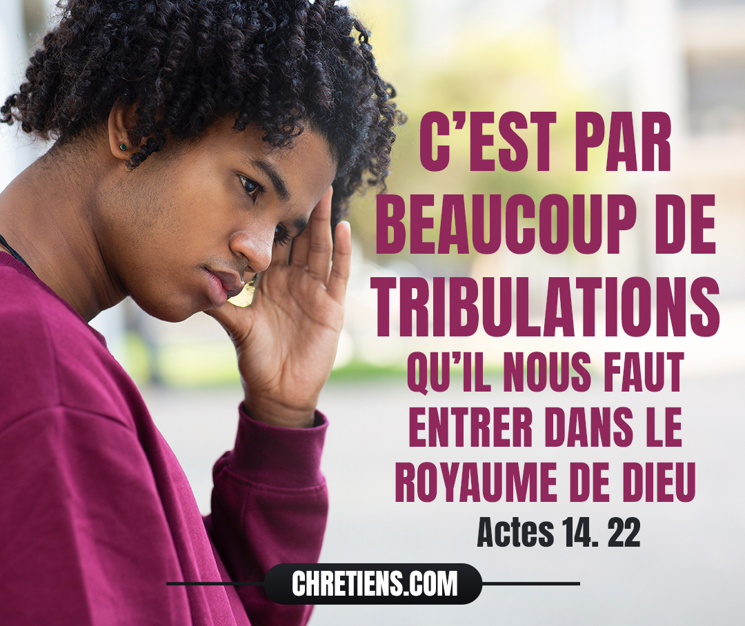 Paul et Barnabas retournent à Lystre, à Iconium et à Antioche de Pisidie, fortifiant l’esprit des disciples, les exhortant à persévérer dans la foi, et disant que c’est par beaucoup de tribulations qu’il nous faut entrer dans le royaume de Dieu. Actes 14:22 