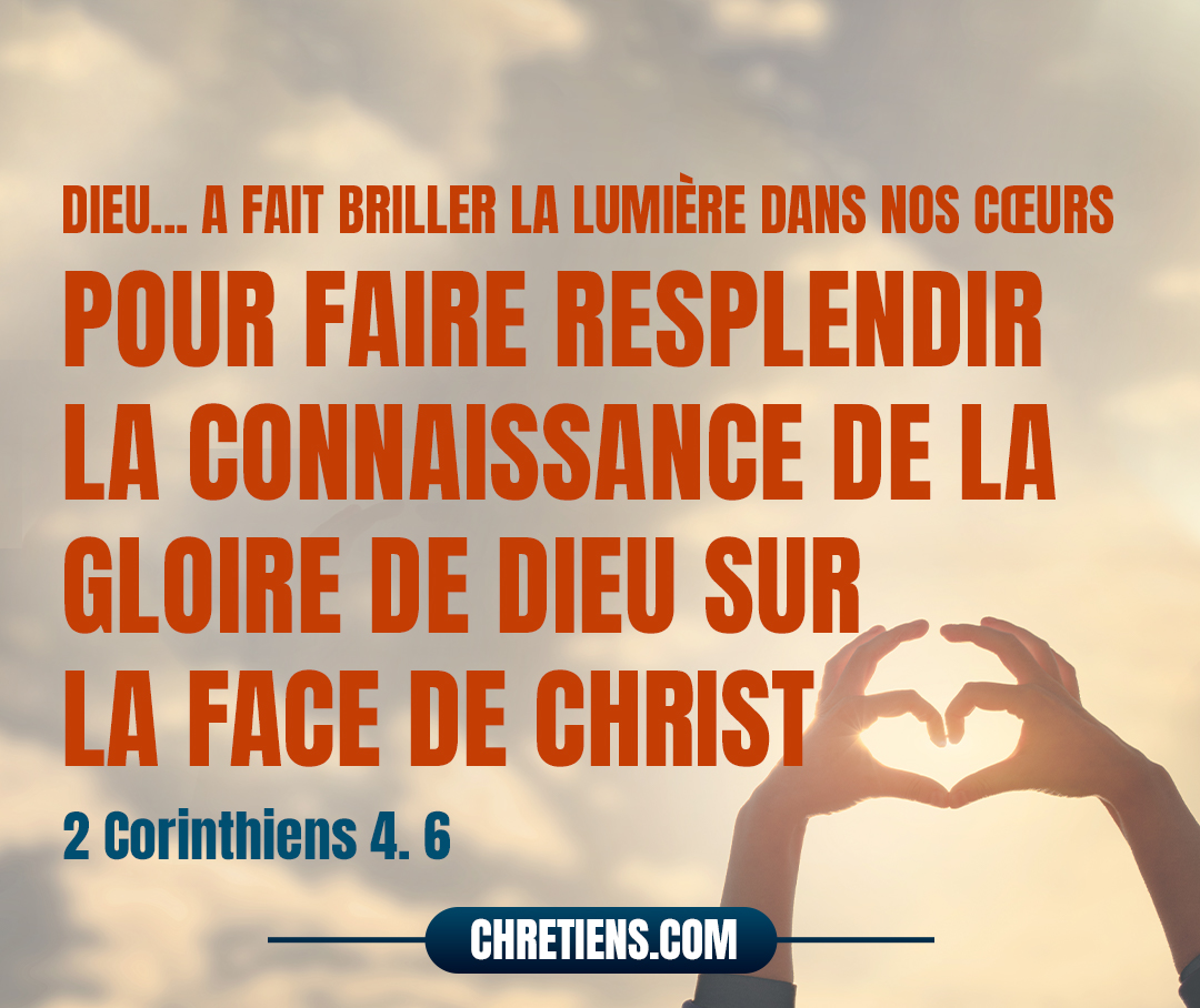 Car Dieu, qui a dit : La lumière brillera du sein des ténèbres ! A fait briller la lumière dans nos cœurs pour faire resplendir la connaissance de la gloire de Dieu sur la face de Christ. 2 Corinthiens 4:6 