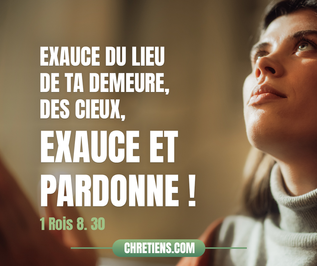 Daigne exaucer la supplication de ton serviteur et de ton peuple d’Israël, lorsqu’ils prieront en ce lieu ! Exauce du lieu de ta demeure, des cieux, exauce et pardonne ! 1 Rois 8:30 