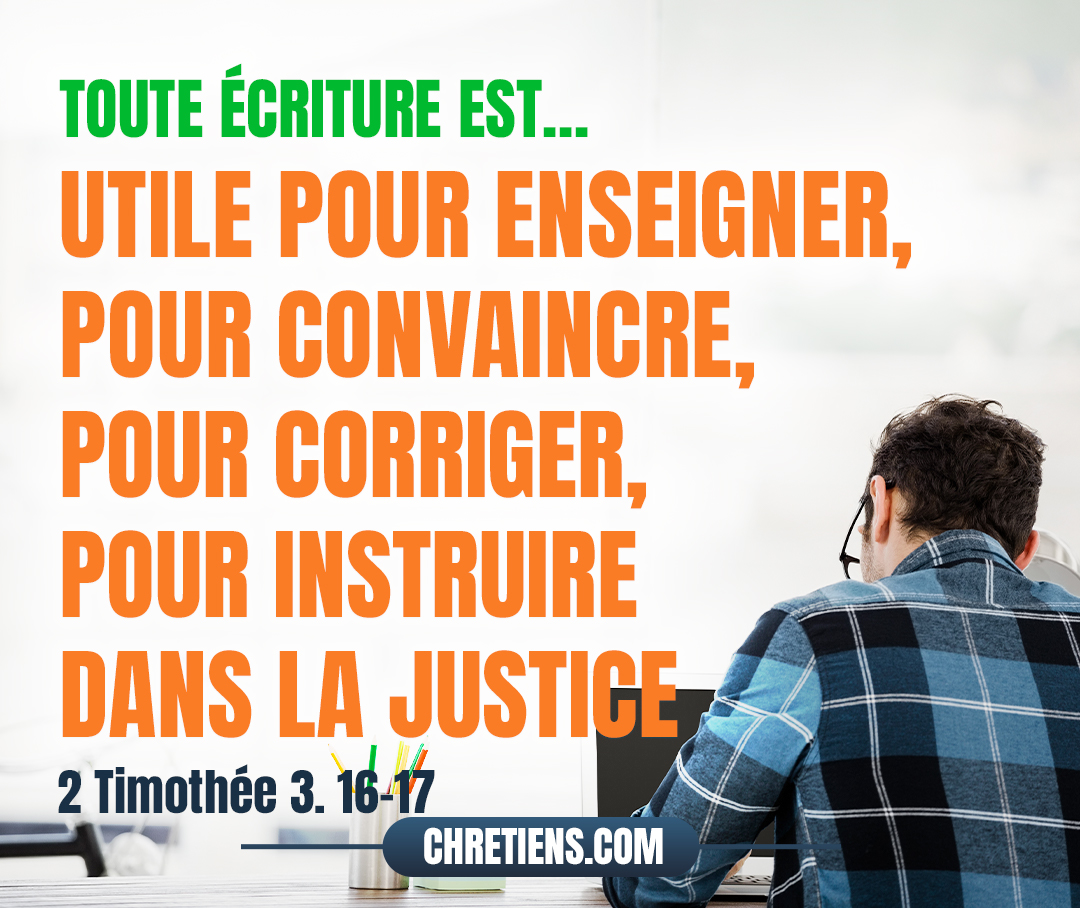 Toute écriture est inspirée de Dieu, et utile pour enseigner, pour convaincre, pour corriger, pour instruire dans la justice, afin que l’homme de Dieu soit accompli et propre à toute bonne œuvre. 2 Timothée 3:16-17