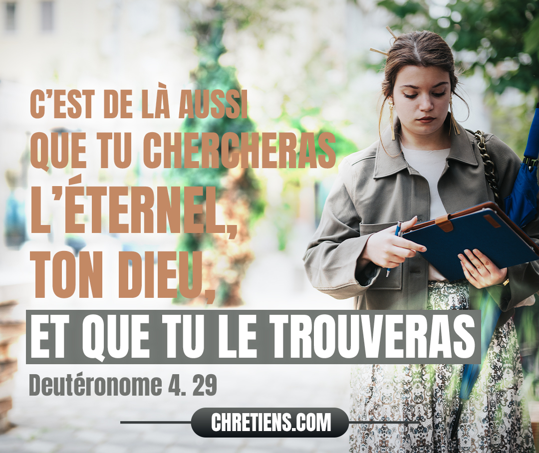 C’est de là aussi que tu chercheras l’Éternel, ton Dieu, et que tu le trouveras, si tu le cherches de tout ton cœur et de toute ton âme. Deutéronome 4:29 