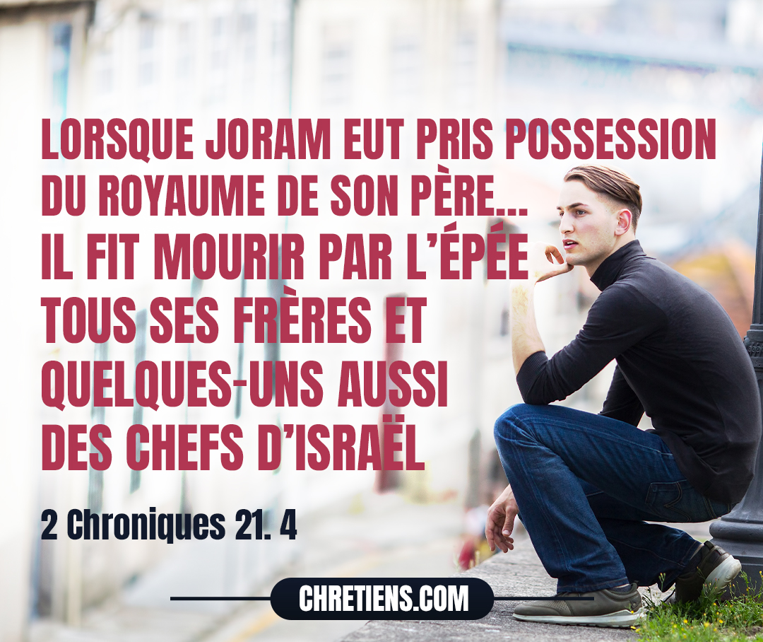 Lorsque Joram eut pris possession du royaume de son père et qu’il se fut fortifié, il fit mourir par l’épée tous ses frères et quelques-uns aussi des chefs d’Israël. 2 Chroniques 21:4 