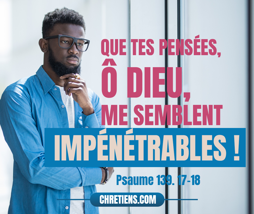 Que tes pensées, ô Dieu, me semblent impénétrables ! Que le nombre en est grand ! Si je les compte, elles sont plus nombreuses que les grains de sable. Je m’éveille, et je suis encore avec toi. Psaumes 139:17-18 