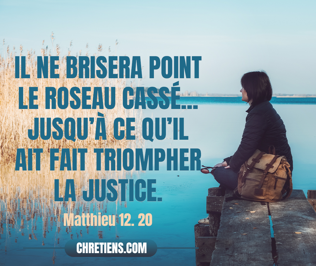 Il ne brisera point le roseau cassé, Et il n’éteindra point le lumignon qui fume, Jusqu’à ce qu’il ait fait triompher la justice. Matthieu 12:20 