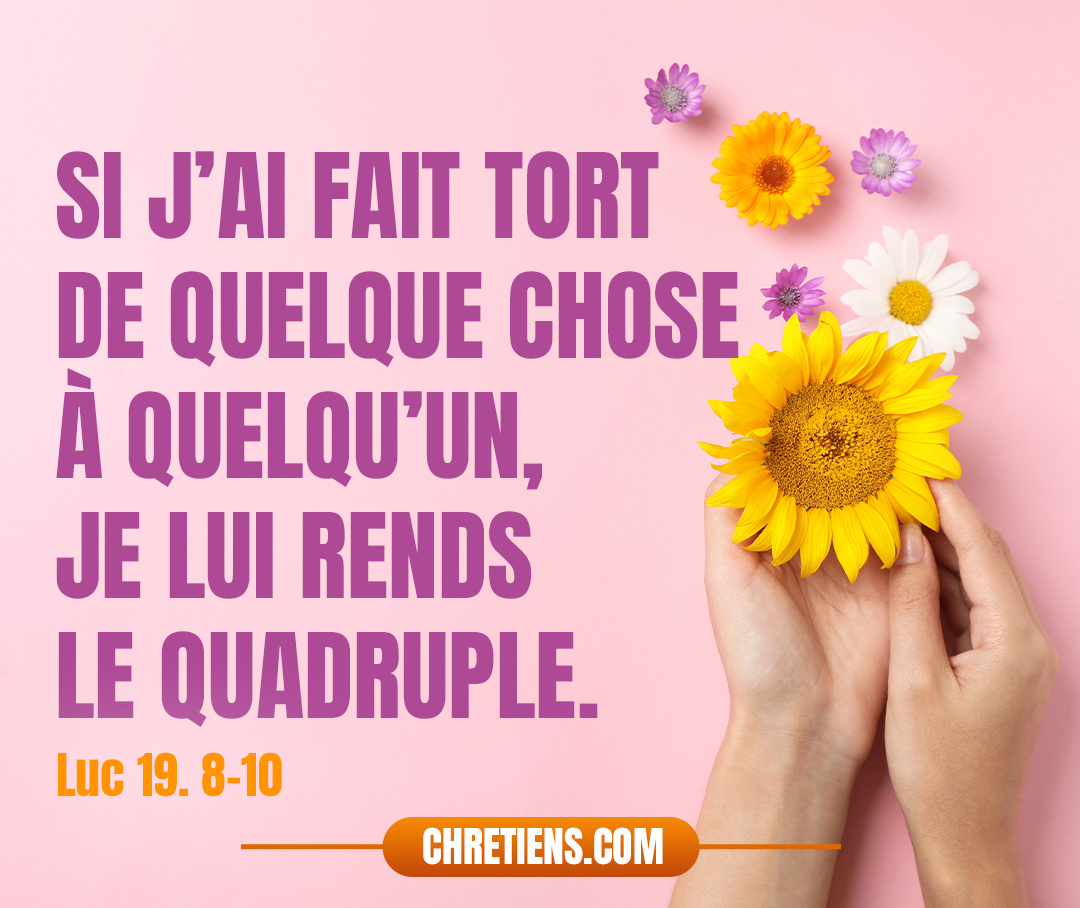 Mais Zachée, se tenant devant le Seigneur, lui dit : Voici, Seigneur, je donne aux pauvres la moitié de mes biens, et, si j’ai fait tort de quelque chose à quelqu’un, je lui rends le quadruple... Luc 19:8-10 