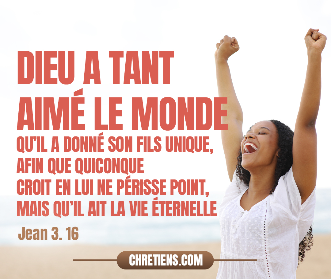 Car Dieu a tant aimé le monde qu’il a donné son Fils unique, afin que quiconque croit en lui ne périsse point, mais qu’il ait la vie éternelle. Jean 3:16 