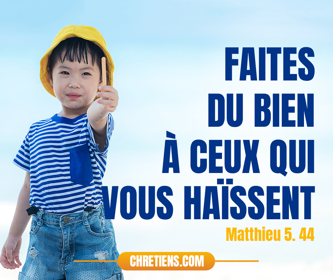 Mais moi, je vous dis : Aimez vos ennemis, bénissez ceux qui vous maudissent, faites du bien à ceux qui vous haïssent, et priez pour ceux qui vous maltraitent et qui vous persécutent. Matthieu 5:44 