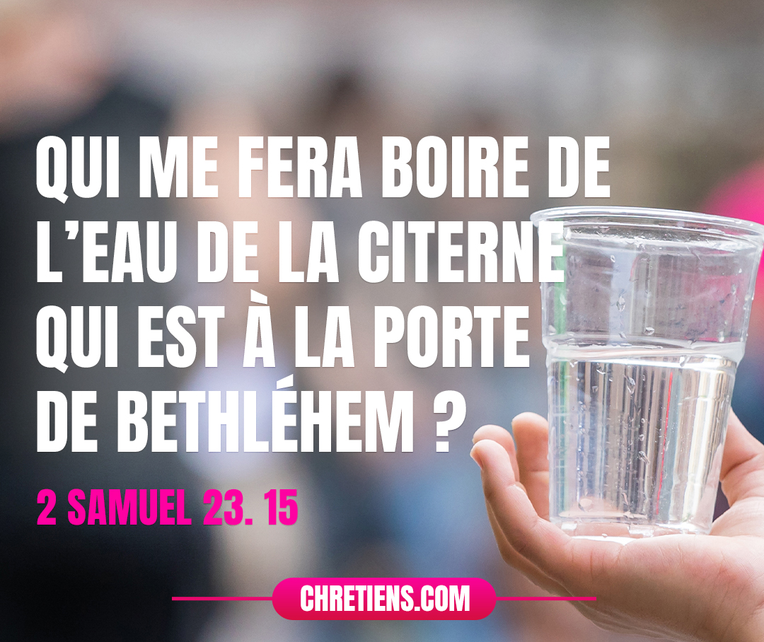 David eut un désir, et il dit : Qui me fera boire de l’eau de la citerne qui est à la porte de Bethléhem ? 2 Samuel 23:15 