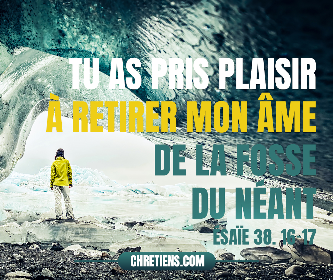 Voici, mes souffrances mêmes sont devenues mon salut ; Tu as pris plaisir à retirer mon âme de la fosse du néant, Car tu as jeté derrière toi tous mes péchés. Esaïe 38:16-17 