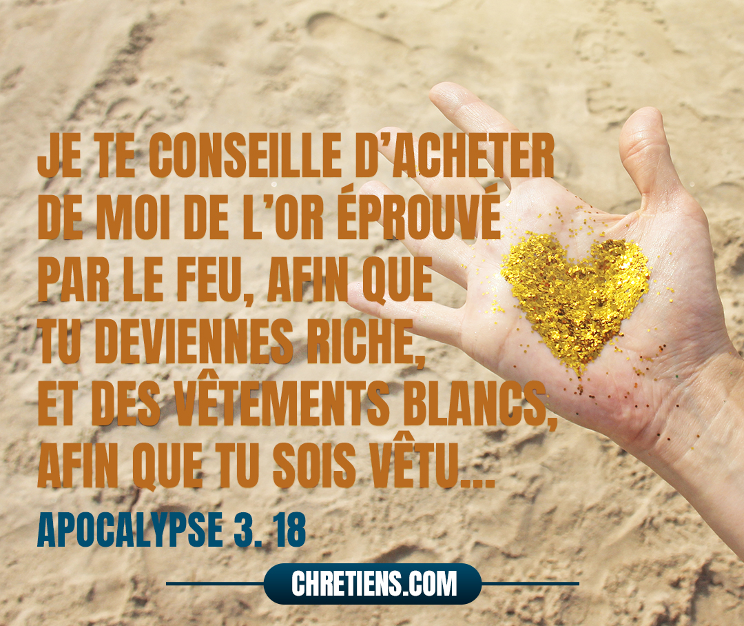 Je te conseille d’acheter de moi de l’or éprouvé par le feu, afin que tu deviennes riche, et des vêtements blancs, afin que tu sois vêtu et que la honte de ta nudité ne paraisse pas, et un collyre pour oindre tes yeux, afin que tu voies. Apocalypse 3:18 