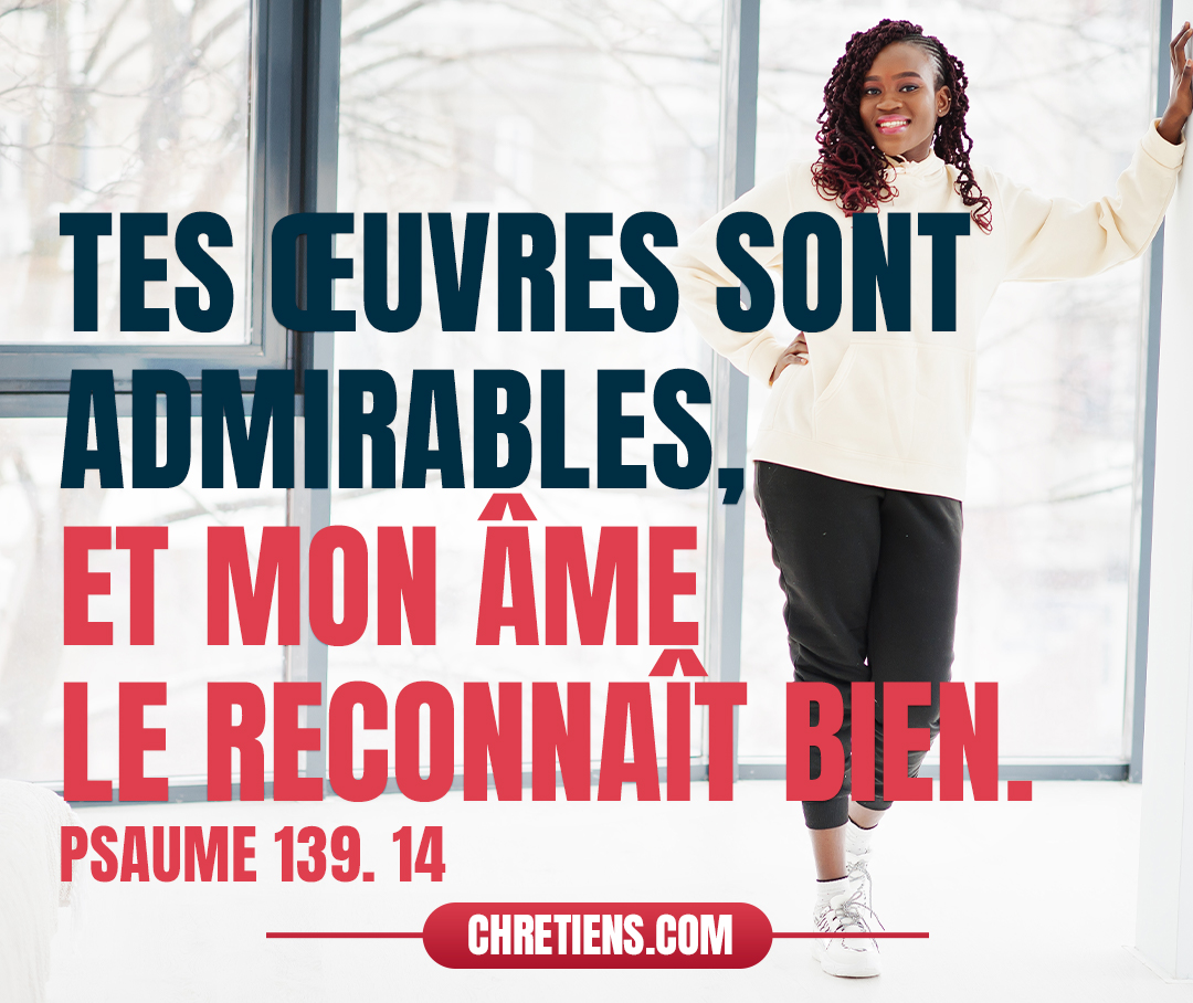 Je te loue de ce que je suis une créature si merveilleuse. Tes œuvres sont admirables, et mon âme le reconnaît bien. Psaumes 139:14 