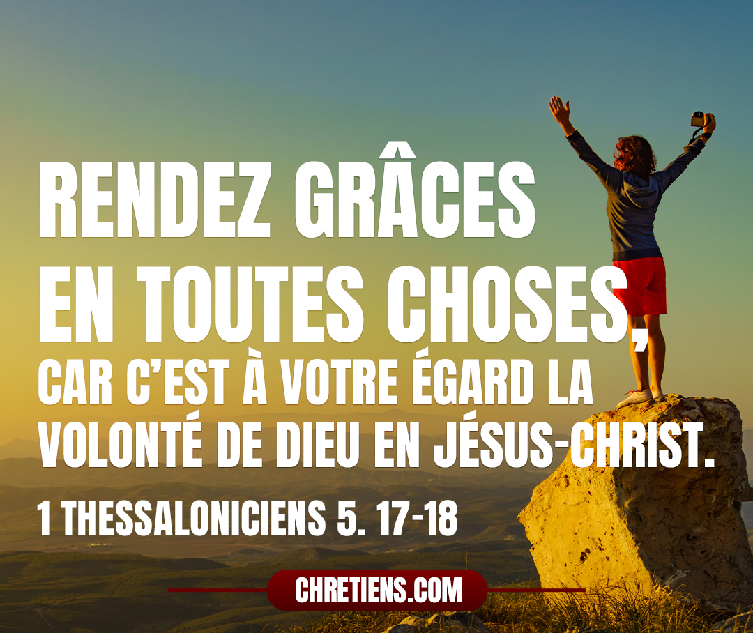 Priez sans cesse. Rendez grâces en toutes choses, car c’est à votre égard la volonté de Dieu en Jésus-Christ. 1 Thessaloniciens 5:17-18 